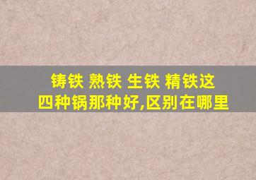 铸铁 熟铁 生铁 精铁这四种锅那种好,区别在哪里